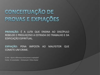 PROVAÇÃO: É A LUTA QUE ENSINA AO DISCÍPULO
REBELDE E PREGUIÇOSO A ESTRADA DO TRABALHO E DA
EDIFICAÇÃO ESPIRITUAL.

EXPIAÇÃO: PENA IMPOSTA AO MALFEITOR QUE
COMETE UM CRIME.

Q 246 – Qual a diferença entre prova e expiação?
Fonte: O consolador – Emmanuel / Chico Xavier
 