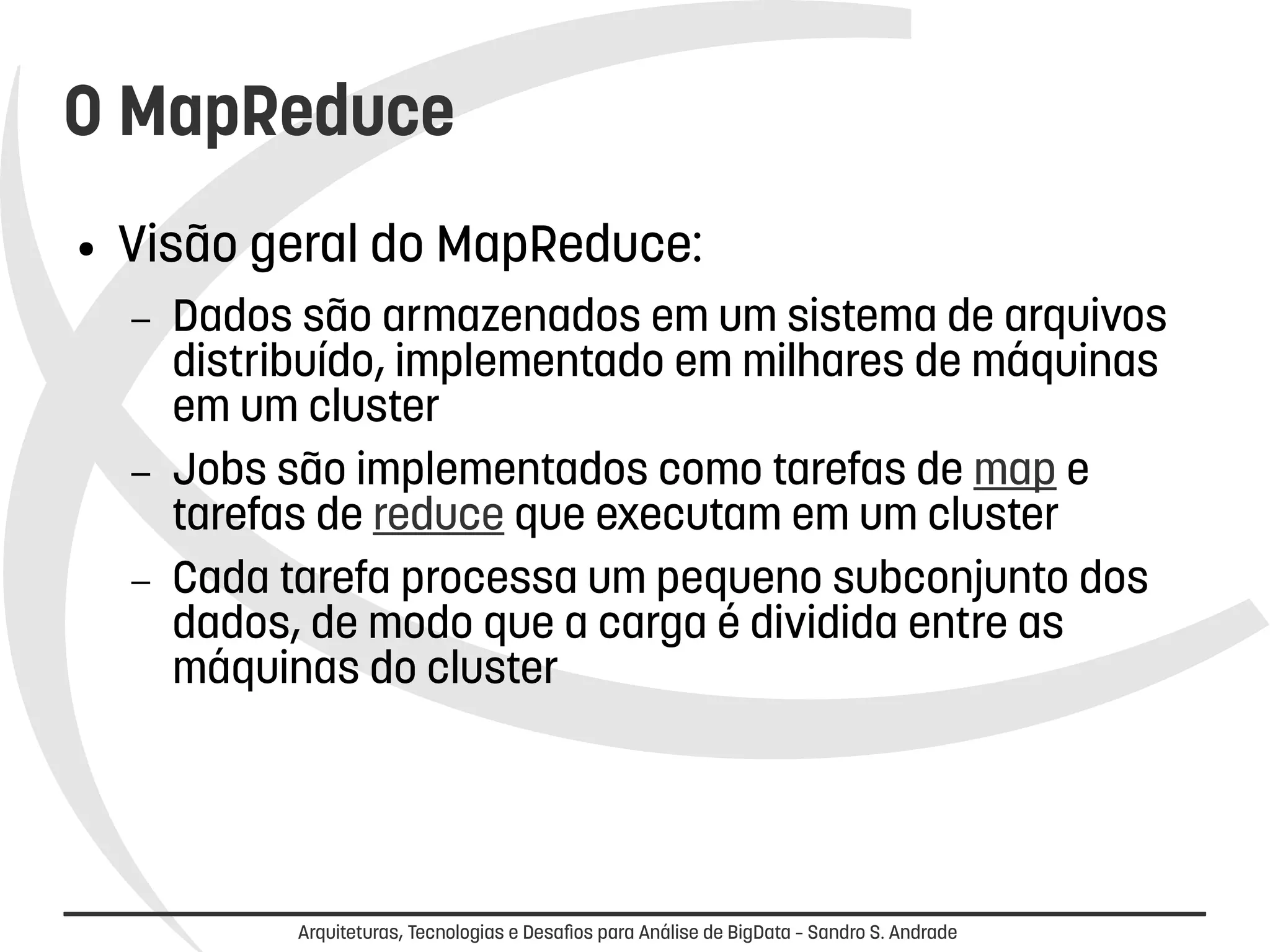 O MapReduce 
● Visão geral do MapReduce: 
– Dados são armazenados em um sistema de arquivos 
distribuído, implementado em milhares de máquinas 
em um cluster 
– Jobs são implementados como tarefas de map e 
tarefas de reduce que executam em um cluster 
– Cada tarefa processa um pequeno subconjunto dos 
dados, de modo que a carga é dividida entre as 
máquinas do cluster 
Arquiteturas, Tecnologias e Desafios para Análise de BigData – Sandro S. Andrade 
 