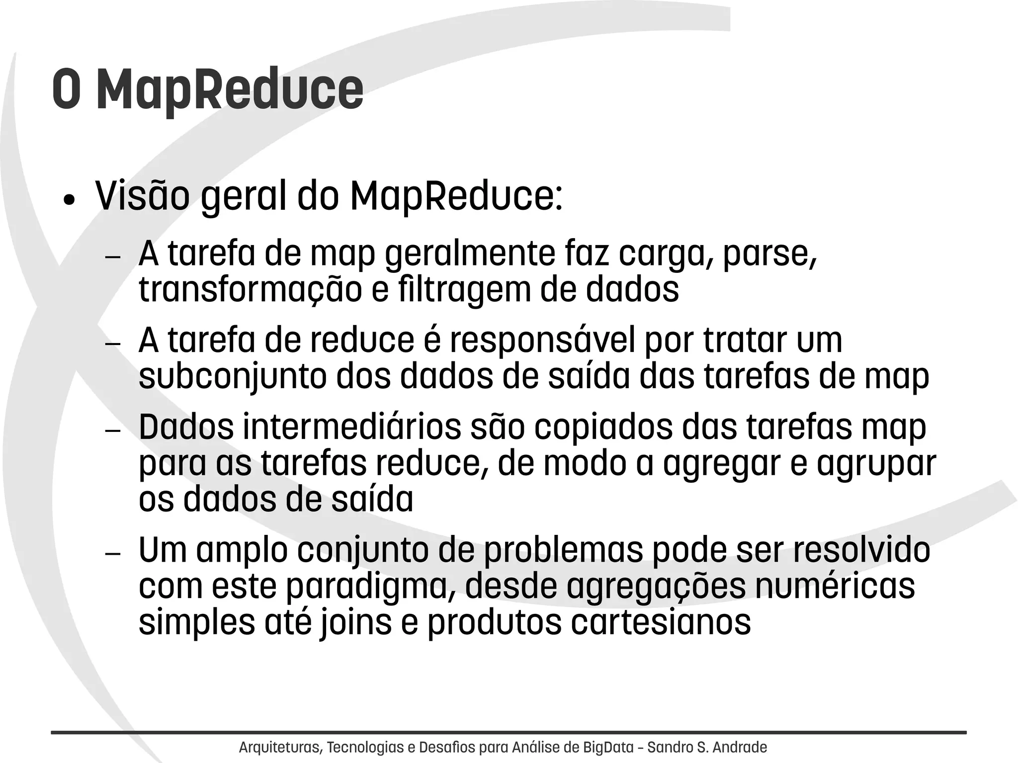 O MapReduce 
● Visão geral do MapReduce: 
– A tarefa de map geralmente faz carga, parse, 
transformação e filtragem de dados 
– A tarefa de reduce é responsável por tratar um 
subconjunto dos dados de saída das tarefas de map 
– Dados intermediários são copiados das tarefas map 
para as tarefas reduce, de modo a agregar e agrupar 
os dados de saída 
– Um amplo conjunto de problemas pode ser resolvido 
com este paradigma, desde agregações numéricas 
simples até joins e produtos cartesianos 
Arquiteturas, Tecnologias e Desafios para Análise de BigData – Sandro S. Andrade 
 
