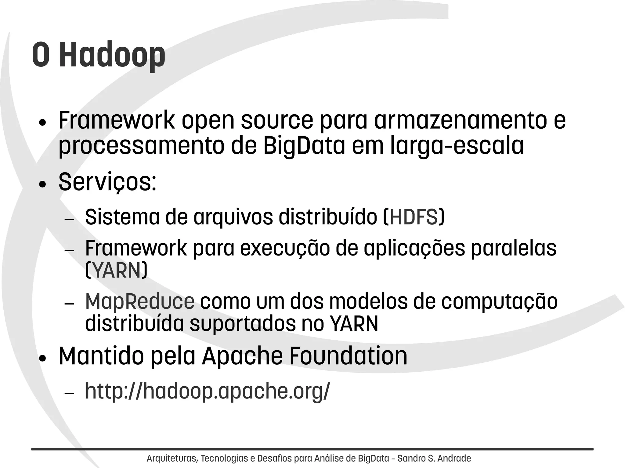 O Hadoop 
● Framework open source para armazenamento e 
processamento de BigData em larga-escala 
● Serviços: 
– Sistema de arquivos distribuído (HDFS) 
– Framework para execução de aplicações paralelas 
(YARN) 
– MapReduce como um dos modelos de computação 
distribuída suportados no YARN 
● Mantido pela Apache Foundation 
– http://hadoop.apache.org/ 
Arquiteturas, Tecnologias e Desafios para Análise de BigData – Sandro S. Andrade 
 