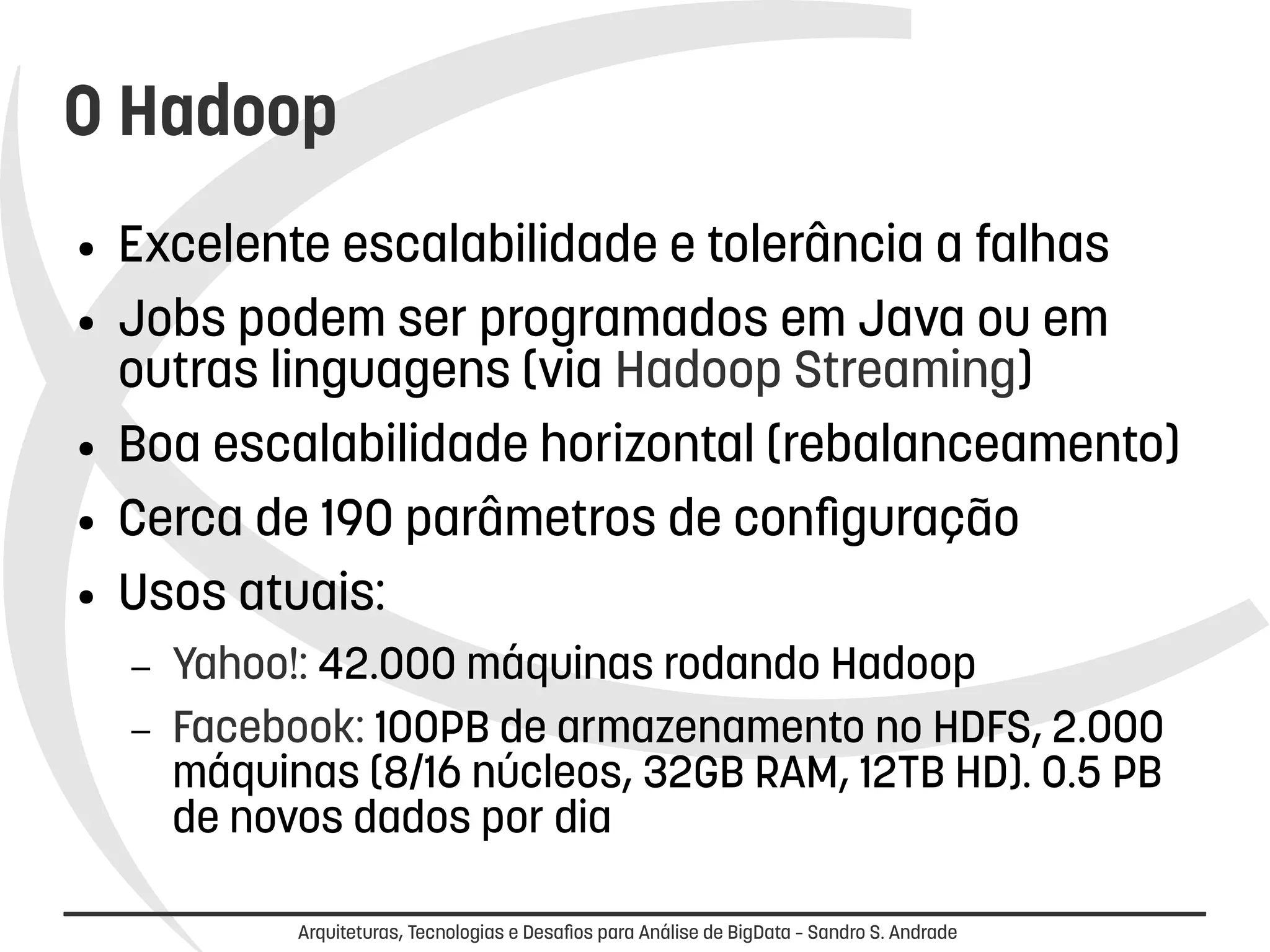 O Hadoop 
● Excelente escalabilidade e tolerância a falhas 
● Jobs podem ser programados em Java ou em 
outras linguagens (via Hadoop Streaming) 
● Boa escalabilidade horizontal (rebalanceamento) 
● Cerca de 190 parâmetros de configuração 
● Usos atuais: 
– Yahoo!: 42.000 máquinas rodando Hadoop 
– Facebook: 100PB de armazenamento no HDFS, 2.000 
máquinas (8/16 núcleos, 32GB RAM, 12TB HD). 0.5 PB 
de novos dados por dia 
Arquiteturas, Tecnologias e Desafios para Análise de BigData – Sandro S. Andrade 
 