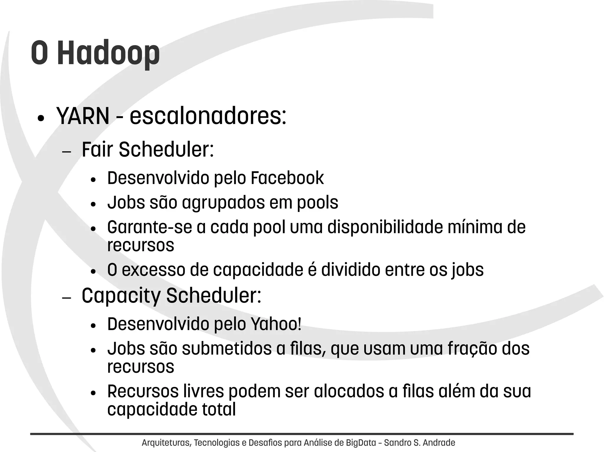 O Hadoop 
● YARN - escalonadores: 
– Fair Scheduler: 
● Desenvolvido pelo Facebook 
● Jobs são agrupados em pools 
● Garante-se a cada pool uma disponibilidade mínima de 
recursos 
● O excesso de capacidade é dividido entre os jobs 
– Capacity Scheduler: 
● Desenvolvido pelo Yahoo! 
● Jobs são submetidos a filas, que usam uma fração dos 
recursos 
● Recursos livres podem ser alocados a filas além da sua 
capacidade total 
Arquiteturas, Tecnologias e Desafios para Análise de BigData – Sandro S. Andrade 
 