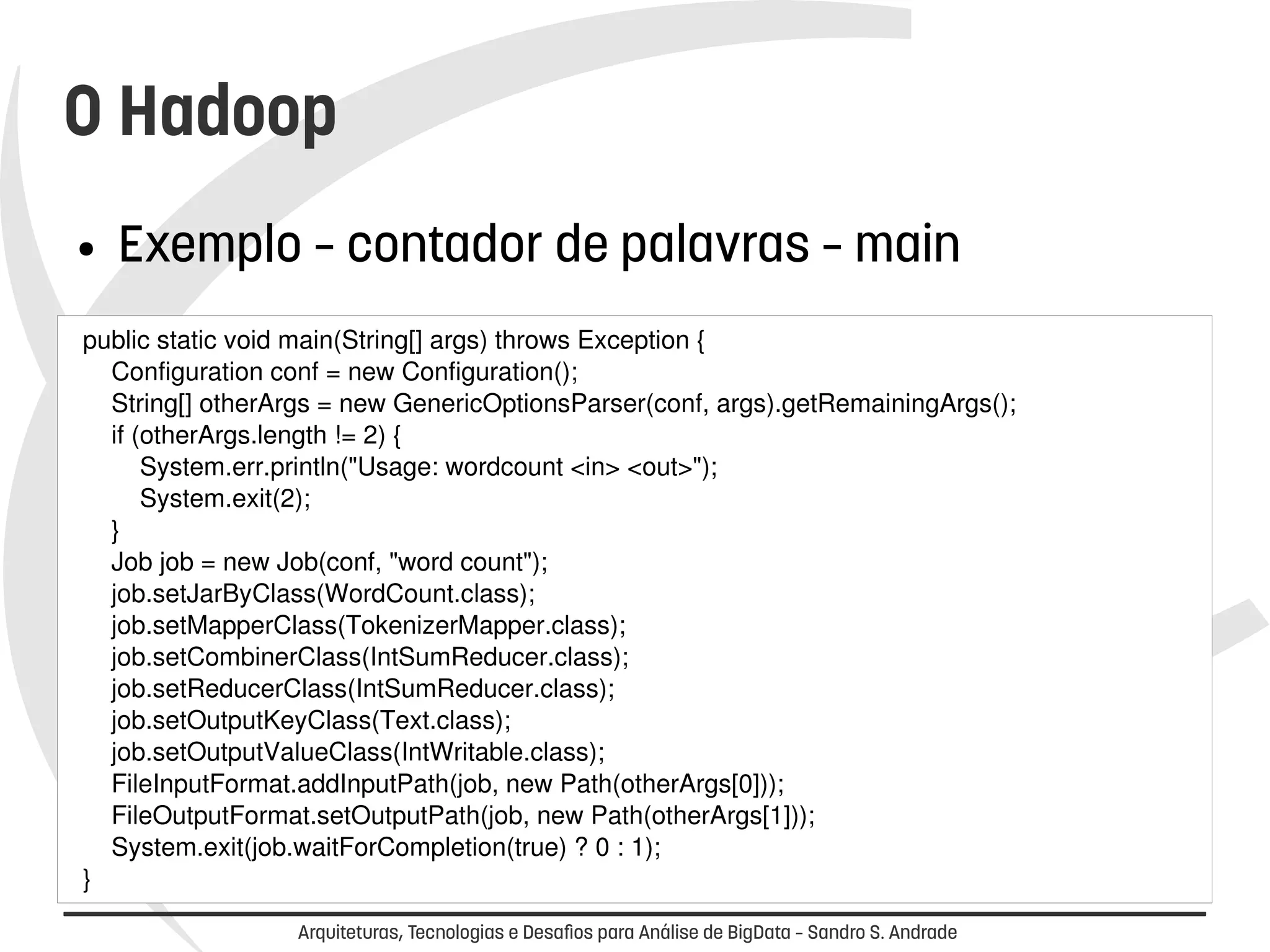 O Hadoop 
● Exemplo – contador de palavras – main 
public static void main(String[] args) throws Exception { 
Configuration conf = new Configuration(); 
String[] otherArgs = new GenericOptionsParser(conf, args).getRemainingArgs(); 
if (otherArgs.length != 2) { 
System.err.println("Usage: wordcount <in> <out>"); 
System.exit(2); 
} 
Job job = new Job(conf, "word count"); 
job.setJarByClass(WordCount.class); 
job.setMapperClass(TokenizerMapper.class); 
job.setCombinerClass(IntSumReducer.class); 
job.setReducerClass(IntSumReducer.class); 
job.setOutputKeyClass(Text.class); 
job.setOutputValueClass(IntWritable.class); 
FileInputFormat.addInputPath(job, new Path(otherArgs[0])); 
FileOutputFormat.setOutputPath(job, new Path(otherArgs[1])); 
System.exit(job.waitForCompletion(true) ? 0 : 1); 
} 
Arquiteturas, Tecnologias e Desafios para Análise de BigData – Sandro S. Andrade 
 