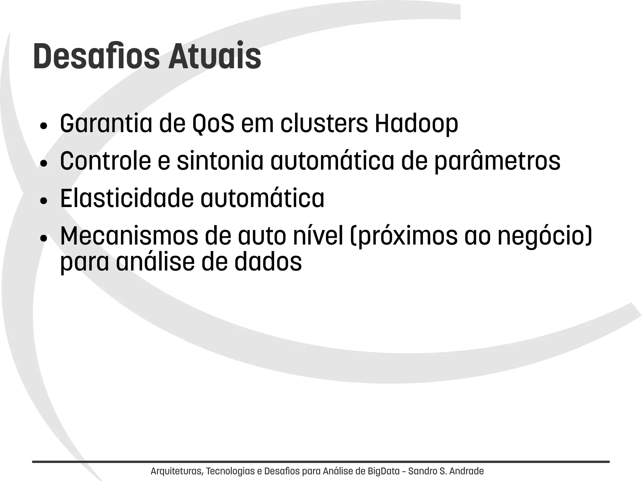 Desafios Atuais 
● Garantia de QoS em clusters Hadoop 
● Controle e sintonia automática de parâmetros 
● Elasticidade automática 
● Mecanismos de alto nível (próximos ao negócio) 
para análise de dados 
Arquiteturas, Tecnologias e Desafios para Análise de BigData – Sandro S. Andrade 
 