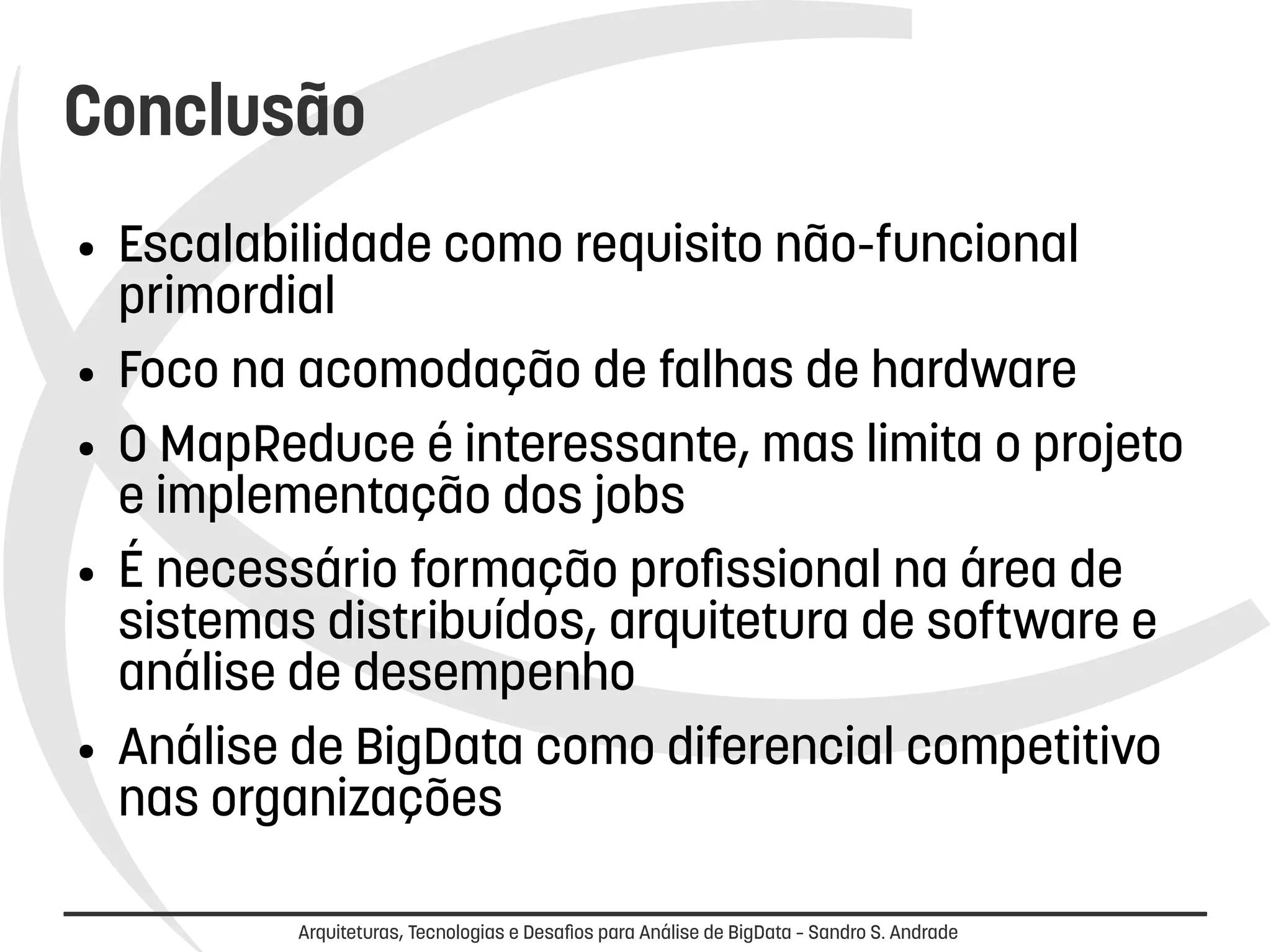 Conclusão 
● Escalabilidade como requisito não-funcional 
primordial 
● Foco na acomodação de falhas de hardware 
● O MapReduce é interessante, mas limita o projeto 
e implementação dos jobs 
● É necessário formação profissional na área de 
sistemas distribuídos, arquitetura de software e 
análise de desempenho 
● Análise de BigData como diferencial competitivo 
nas organizações 
Arquiteturas, Tecnologias e Desafios para Análise de BigData – Sandro S. Andrade 
 