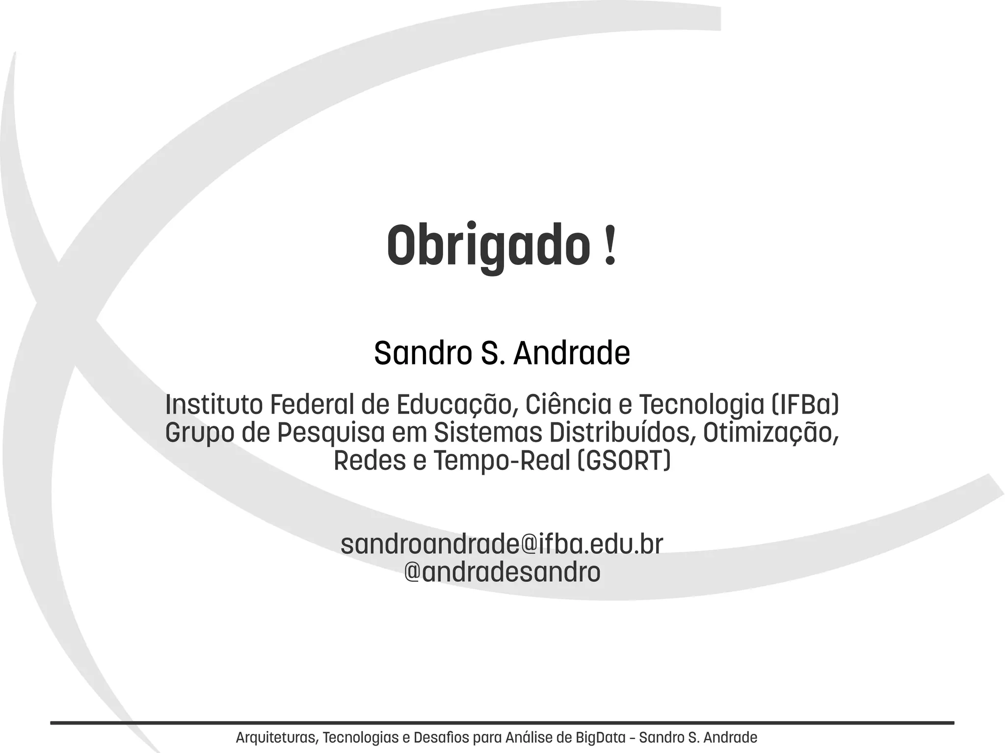 Obrigado ! 
Sandro S. Andrade 
Instituto Federal de Educação, Ciência e Tecnologia (IFBa) 
Grupo de Pesquisa em Sistemas Distribuídos, Otimização, 
Redes e Tempo-Real (GSORT) 
sandroandrade@ifba.edu.br 
@andradesandro 
Arquiteturas, Tecnologias e Desafios para Análise de BigData – Sandro S. Andrade 
