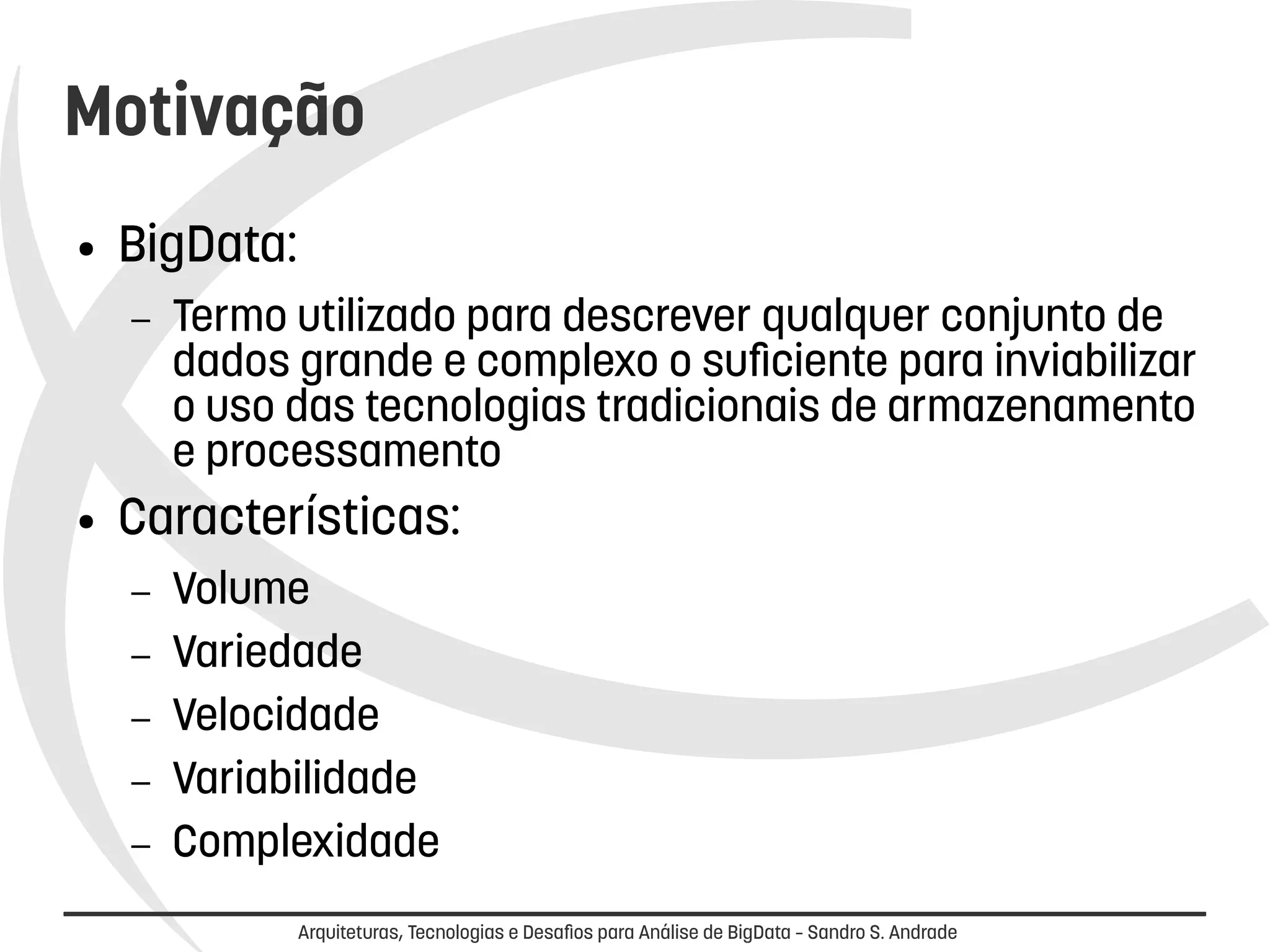 Motivação 
Arquiteturas, Tecnologias e Desafios para Análise de BigData – Sandro S. Andrade 
● BigData: 
– Termo utilizado para descrever qualquer conjunto de 
dados grande e complexo o suficiente para inviabilizar 
o uso das tecnologias tradicionais de armazenamento 
e processamento 
● Características: 
– Volume 
– Variedade 
– Velocidade 
– Variabilidade 
– Complexidade 
 