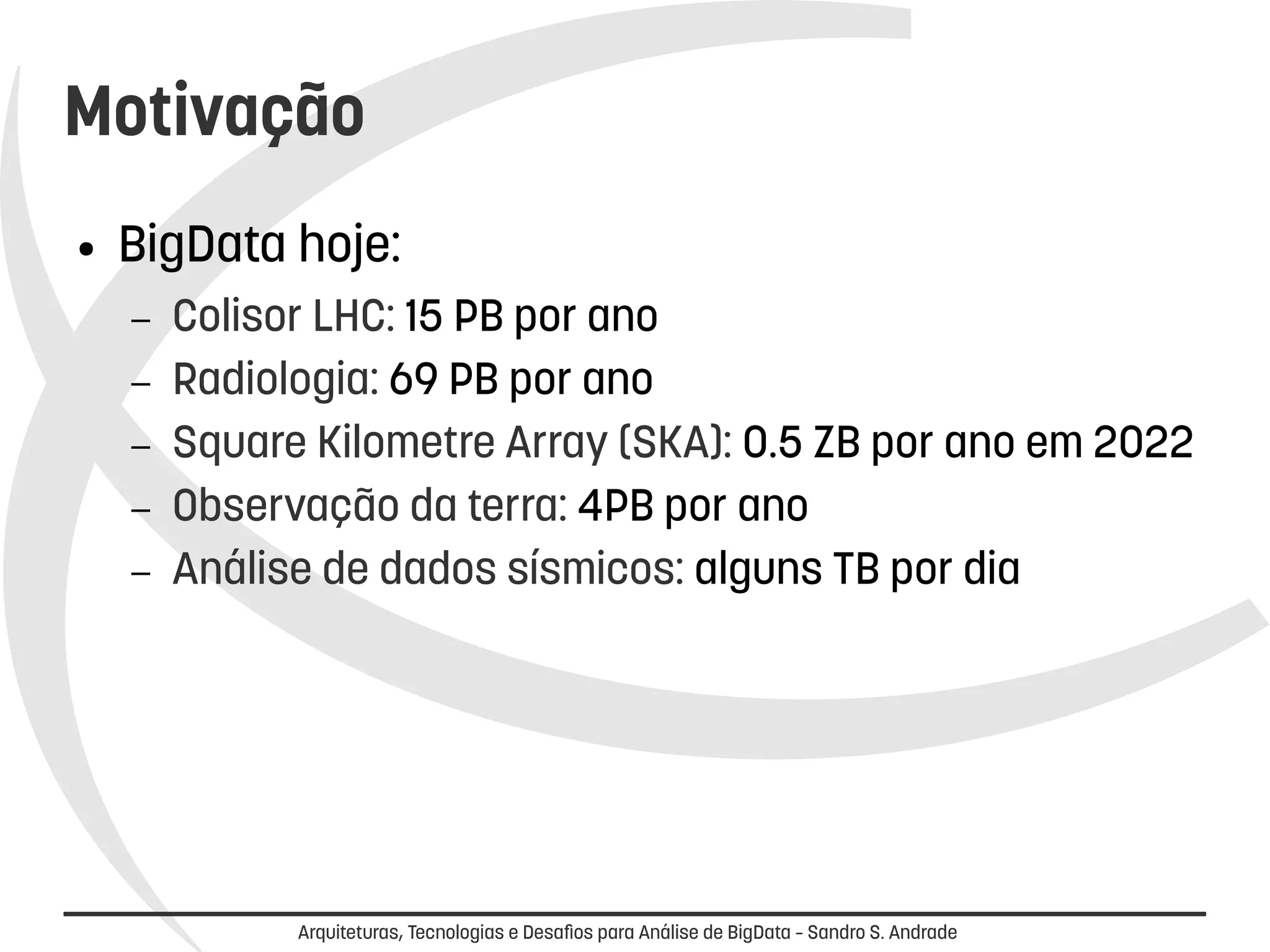 Motivação 
● BigData hoje: 
– Colisor LHC: 15 PB por ano 
– Radiologia: 69 PB por ano 
– Square Kilometre Array (SKA): 0.5 ZB por ano em 2022 
– Observação da terra: 4PB por ano 
– Análise de dados sísmicos: alguns TB por dia 
Arquiteturas, Tecnologias e Desafios para Análise de BigData – Sandro S. Andrade 
 