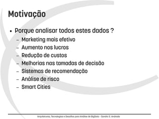 Motivação 
● Porque analisar todos estes dados ? 
– Marketing mais efetivo 
– Aumento nos lucros 
– Redução de custos 
– Melhorias nas tamadas de decisão 
– Sistemas de recomendação 
– Análise de risco 
– Smart Cities 
Arquiteturas, Tecnologias e Desafios para Análise de BigData – Sandro S. Andrade 
 