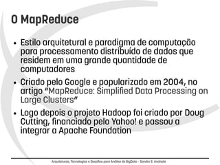 O MapReduce 
● Estilo arquitetural e paradigma de computação 
para processamento distribuído de dados que 
residem em uma grande quantidade de 
computadores 
● Criado pelo Google e popularizado em 2004, no 
artigo “MapReduce: Simplified Data Processing on 
Large Clusters” 
● Logo depois o projeto Hadoop foi criado por Doug 
Cutting, financiado pelo Yahoo! e passou a 
integrar a Apache Foundation 
Arquiteturas, Tecnologias e Desafios para Análise de BigData – Sandro S. Andrade 
 