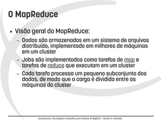 O MapReduce 
● Visão geral do MapReduce: 
– Dados são armazenados em um sistema de arquivos 
distribuído, implementado em milhares de máquinas 
em um cluster 
– Jobs são implementados como tarefas de map e 
tarefas de reduce que executam em um cluster 
– Cada tarefa processa um pequeno subconjunto dos 
dados, de modo que a carga é dividida entre as 
máquinas do cluster 
Arquiteturas, Tecnologias e Desafios para Análise de BigData – Sandro S. Andrade 
 