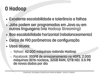O Hadoop 
● Excelente escalabilidade e tolerância a falhas 
● Jobs podem ser programados em Java ou em 
outras linguagens (via Hadoop Streaming) 
● Boa escalabilidade horizontal (rebalanceamento) 
● Cerca de 190 parâmetros de configuração 
● Usos atuais: 
– Yahoo!: 42.000 máquinas rodando Hadoop 
– Facebook: 100PB de armazenamento no HDFS, 2.000 
máquinas (8/16 núcleos, 32GB RAM, 12TB HD). 0.5 PB 
de novos dados por dia 
Arquiteturas, Tecnologias e Desafios para Análise de BigData – Sandro S. Andrade 
 