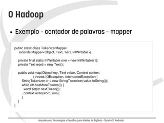 O Hadoop 
● Exemplo – contador de palavras – mapper 
public static class TokenizerMapper 
extends Mapper<Object, Text, Text, IntWritable>{ 
private final static IntWritable one = new IntWritable(1); 
private Text word = new Text(); 
public void map(Object key, Text value, Context context 
) throws IOException, InterruptedException { 
StringTokenizer itr = new StringTokenizer(value.toString()); 
while (itr.hasMoreTokens()) { 
word.set(itr.nextToken()); 
context.write(word, one); 
} 
} 
} 
Arquiteturas, Tecnologias e Desafios para Análise de BigData – Sandro S. Andrade 
 