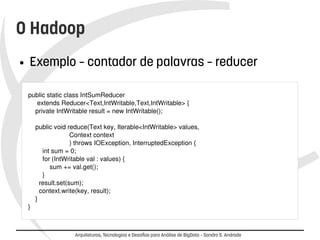 O Hadoop 
● Exemplo – contador de palavras – reducer 
public static class IntSumReducer 
extends Reducer<Text,IntWritable,Text,IntWritable> { 
private IntWritable result = new IntWritable(); 
public void reduce(Text key, Iterable<IntWritable> values, 
Context context 
) throws IOException, InterruptedException { 
int sum = 0; 
for (IntWritable val : values) { 
sum += val.get(); 
} 
result.set(sum); 
context.write(key, result); 
} 
} 
Arquiteturas, Tecnologias e Desafios para Análise de BigData – Sandro S. Andrade 
 