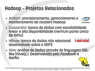 Hadoop – Projetos Relacionados 
● Ambari: provisionamento, gerenciamento e 
monitoramento de clusters Hadoop 
● Cassandra: banco de dados com escalabilidade 
linear e alta disponibilidade (nenhum ponto único 
de falha) 
● HBase: banco de dados não relacional 
desenvolvido sobre o HDFS 
● Hive: análise de dados através de linguagem SQL-like 
(HiveQL). Desenvolvido pelo Facebook e 
Arquiteturas, Tecnologias e Desafios para Análise de BigData – Sandro S. Andrade 
Netflix 
 