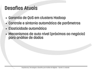 Desafios Atuais 
● Garantia de QoS em clusters Hadoop 
● Controle e sintonia automática de parâmetros 
● Elasticidade automática 
● Mecanismos de alto nível (próximos ao negócio) 
para análise de dados 
Arquiteturas, Tecnologias e Desafios para Análise de BigData – Sandro S. Andrade 
 