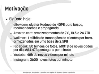 Motivação 
● BigData hoje: 
– eBay.com: cluster Hadoop de 40PB para busca, 
recomendações e propaganda 
– Amazon.com: armazenamentos de 7.8, 18.5 e 24.7TB 
– Wallmart: 1 milhão de transações de clientes por hora, 
armazenadas em uma base de 2.5PB 
– Facebook: 50 bilhões de fotos, 600TB de novos dados 
por dia, 684.478 postagens por minuto 
– Youtube: 48h de novos vídeos por minuto 
– Instagram: 3600 novas fotos por minuto 
Arquiteturas, Tecnologias e Desafios para Análise de BigData – Sandro S. Andrade 
 