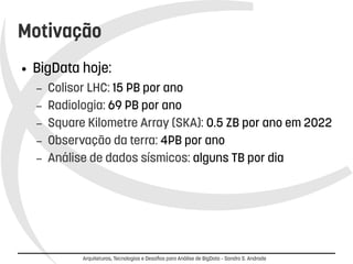 Motivação 
● BigData hoje: 
– Colisor LHC: 15 PB por ano 
– Radiologia: 69 PB por ano 
– Square Kilometre Array (SKA): 0.5 ZB por ano em 2022 
– Observação da terra: 4PB por ano 
– Análise de dados sísmicos: alguns TB por dia 
Arquiteturas, Tecnologias e Desafios para Análise de BigData – Sandro S. Andrade 
 