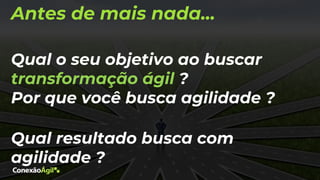 Antes de mais nada...
Qual o seu objetivo ao buscar
transformação ágil ?
Por que você busca agilidade ?
Qual resultado busca com
agilidade ?
 