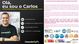 Olá,
eu sou o Carlos
Consultor | Business Agility Strategist | Professor | Facilitador
Consultor especialista em transformação digital e ágil, atua na
área de TI há 23 anos e possui sólida experiência em gestão de
projetos de tecnologia e inovação, tendo atuado em grandes
empresas de vários portes e segmentos, utilizando gestão ágil
e tradicional.
Graduado em Engenharia de Software, Pós Graduado em
Gestão de Projetos e mestre em Gestão de Recursos Humanos
e Comportamento Organizacional pela Faculdade de Coimbra-
Portugal.
Possui várias certificações na área de gestão de projetos:
PMP®, PMI-ACP®, PSM, CSM, CSPO, KMP, SAFe Agilist,
Business Agility Strategist, Agility Health Radar, PRINCE2
Practitioner e MCTS.
Professor titular dos cursos de Pós Graduação da PUC Minas e
Fundação Dom Cabral e Instituto de Educação Tecnológica
(IETEC).
Consultor Especialista em Transformação Digital e Agilidade Organizacional
carlossilvajunior
conexaoagil.com.br
carlos@conexaoagil.com.br
crosjunior | conexaoagil
 