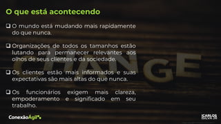 O que está acontecendo
❑ O mundo está mudando mais rapidamente
do que nunca.
❑ Organizações de todos os tamanhos estão
lutando para permanecer relevantes aos
olhos de seus clientes e da sociedade.
❑ Os clientes estão mais informados e suas
expectativas são mais altas do que nunca.
❑ Os funcionários exigem mais clareza,
empoderamento e significado em seu
trabalho.
 