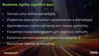 Business Agility significa que:
• Temos uma ótima estratégia;
• Podemos operacionalizar rapidamente a estratégia;
• Aprendemos continuamente em nosso caminho;
• Focamos nossa energia em um objetivo comum;
• Estamos sempre prontos para nos adaptar e
flexibilizar diante os desafios;
 