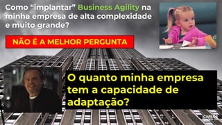 Como “implantar” Business Agility na
minha empresa de alta complexidade
e muito grande?
NÃO É A MELHOR PERGUNTA
O quanto minha empresa
tem a capacidade de
adaptação?
 