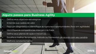 • Defina seus objetivos estratégicos
• Entenda sua cadeia de valor
• Faça um diagnóstico e Identifique as rupturas e oportunidades (foco em agilidade)
• Identifique as competências internas e os Gaps
• Defina seus planos de ação e iniciativas
• Escolha a melhor ferramenta, método ou framework de acordo com seu cenário
• Melhore constantemente
Alguns passos para Business Agility
 