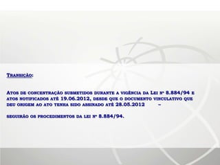 TRANSIÇÃO:


ATOS DE CONCENTRAÇÃO SUBMETIDOS DURANTE A VIGÊNCIA DA LEI Nº 8.884/94 E
ATOS NOTIFICADOS ATÉ 19.06.2012, DESDE QUE O DOCUMENTO VINCULATIVO QUE
DEU ORIGEM AO ATO TENHA SIDO ASSINADO ATÉ 28.05.2012     –

SEGUIRÃO OS PROCEDIMENTOS DA LEI Nº   8.884/94.
 