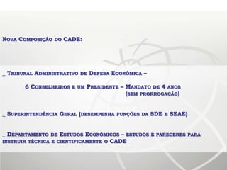 NOVA COMPOSIÇÃO DO CADE:




_ TRIBUNAL ADMINISTRATIVO DE DEFESA ECONÔMICA –

       6 CONSELHEIROS E UM PRESIDENTE – MANDATO DE 4 ANOS
                                        (SEM PRORROGAÇÃO)


_ SUPERINTENDÊNCIA GERAL (DESEMPENHA   FUNÇÕES DA   SDE   E   SEAE)


_ DEPARTAMENTO DE ESTUDOS ECONÔMICOS – ESTUDOS E PARECERES PARA
INSTRUIR TÉCNICA E CIENTIFICAMENTE O CADE
 