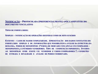 NOTIFICAÇÃO – PROTOCOLADA (PREFERENCIALMENTE) APÓS A ASSINATURA DO
DOCUMENTO VINCULATIVO

TIPOS DE FORMULÁRIOS:

SIMPLES – NOTIFICAÇÃO DE OPERAÇÕES DEFINIDAS COMO DE RITO SUMÁRIO

EXTENSO – CASOS DE MAIOR COMPLEXIDADE. APRESENTAÇÃO DOS DADOS CONSTANTES DO
FORMULÁRIO SIMPLES E DE INFORMAÇÕES QUE POSSIBILITEM A ANÁLISE DA ESTRUTURA DA
DEMANDA, PODER DE MONOPSÔNIO (“FORMA DE MERCADO COM APENAS UM COMPRADOR –
MONOPSONISTA, E INÚMEROS VENDEDORES. TIPO DE COMPETIÇÃO IMPERFEITA. INVERSO
AO MONOPÓLIO ONDE EXISTE UM VENDEDOR E VÁRIOS COMPRADORES.”) CONDIÇÕES
DE ENTRADA E RIVALIDADE E ANÁLISE DE PODER COORDENADO.
 