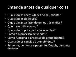 Entenda antes de qualquer coisa
•   Quais são as necessidades do seu cliente?
•   Quais são os objetivos?
•   O que ele anda fazendo em outras mídias?
•   Quem é o público-alvo?
•   Quais são os principais concorrentes?
•   Como é o processo de vendas?
•   Como funciona o processo de atendimento?
•   Quais são os canais de atendimento?
•   Pergunte, pergunte e pergunte. Depois, pergunte
    de novo.
 