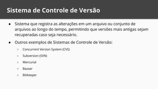 Sistema de Controle de Versão
● Sistema que registra as alterações em um arquivo ou conjunto de
arquivos ao longo do tempo, permitindo que versões mais antigas sejam
recuperadas caso seja necessário.
● Outros exemplos de Sistemas de Controle de Versão:
○ Concurrent Version System (CVS)
○ Subversion (SVN)
○ Mercurial
○ Bazaar
○ BitKeeper
 