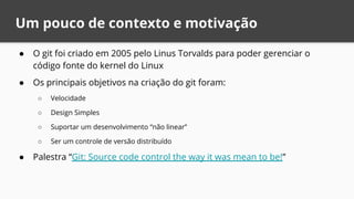 Um pouco de contexto e motivação
● O git foi criado em 2005 pelo Linus Torvalds para poder gerenciar o
código fonte do kernel do Linux
● Os principais objetivos na criação do git foram:
○ Velocidade
○ Design Simples
○ Suportar um desenvolvimento “não linear”
○ Ser um controle de versão distribuído
● Palestra “Git: Source code control the way it was mean to be!”
 
