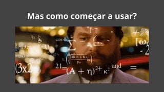 Mas como começar a usar?
 