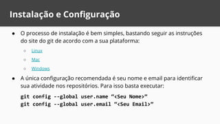 Instalação e Configuração
● O processo de instalação é bem simples, bastando seguir as instruções
do site do git de acordo com a sua plataforma:
○ Linux
○ Mac
○ Windows
● A única configuração recomendada é seu nome e email para identificar
sua atividade nos repositórios. Para isso basta executar:
git config --global user.name “<Seu Nome>”
git config --global user.email “<Seu Email>”
 