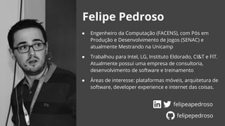 Felipe Pedroso
● Engenheiro da Computação (FACENS), com Pós em
Produção e Desenvolvimento de Jogos (SENAC) e
atualmente Mestrando na Unicamp
● Trabalhou para Intel, LG, Instituto Eldorado, CI&T e FIT.
Atualmente possui uma empresa de consultoria,
desenvolvimento de software e treinamento
● Áreas de interesse: plataformas móveis, arquitetura de
software, developer experience e internet das coisas.
felipeapedroso
felipepedroso
 