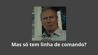 Mas só tem linha de comando?
 