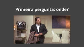 Primeira pergunta: onde?
 