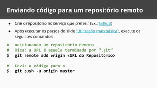 Enviando código para um repositório remoto
● Crie o repositório no serviço que preferir (Ex.: Github)
● Após executar os passos do slide "Utilização mais básica", execute os
seguintes comandos:
# Adicionando um repositório remoto
# Dica: a URL é aquela terminada por “.git”
$ git remote add origin <URL do Repositório>
# Envie o código para o
$ git push -u origin master
 