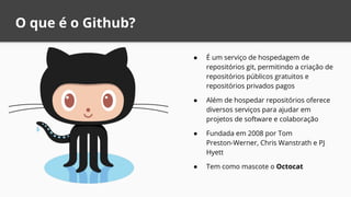 O que é o Github?
● É um serviço de hospedagem de
repositórios git, permitindo a criação de
repositórios públicos gratuitos e
repositórios privados pagos
● Além de hospedar repositórios oferece
diversos serviços para ajudar em
projetos de software e colaboração
● Fundada em 2008 por Tom
Preston-Werner, Chris Wanstrath e PJ
Hyett
● Tem como mascote o Octocat
 