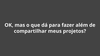 OK, mas o que dá para fazer além de
compartilhar meus projetos?
 