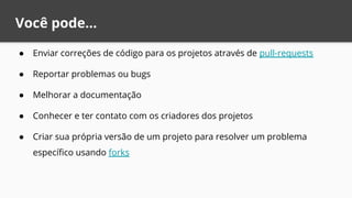 Você pode...
● Enviar correções de código para os projetos através de pull-requests
● Reportar problemas ou bugs
● Melhorar a documentação
● Conhecer e ter contato com os criadores dos projetos
● Criar sua própria versão de um projeto para resolver um problema
específico usando forks
 