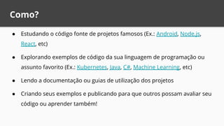Como?
● Estudando o código fonte de projetos famosos (Ex.: Android, Node.js,
React, etc)
● Explorando exemplos de código da sua linguagem de programação ou
assunto favorito (Ex.: Kubernetes, Java, C#, Machine Learning, etc)
● Lendo a documentação ou guias de utilização dos projetos
● Criando seus exemplos e publicando para que outros possam avaliar seu
código ou aprender também!
 
