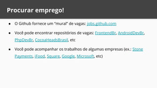 Procurar emprego!
● O Github fornece um “mural” de vagas: jobs.github.com
● Você pode encontrar repositórios de vagas: FrontendBr, AndroidDevBr,
PhpDevBr, CocoaHeadsBrasil, etc
● Você pode acompanhar os trabalhos de algumas empresas (ex.: Stone
Payments, iFood, Square, Google, Microsoft, etc)
 