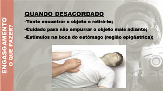 -Tente encontrar o objeto e retirá-lo;
-Cuidado para não empurrar o objeto mais adiante;
-Estímulos na boca do estômago (região epigástrica);
ENGASGAMENTO
O
QUE
FAZER?
QUANDO DESACORDADO
 