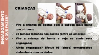 ENGASGAMENTO
O
QUE
FAZER?
CRIANÇAS
- Vire a criança de costas com a cabeça mais baixa
que o tronco;
- 05 (cinco) tapinhas nas costas (entre os ombros);
- Vire a criança de frente e veja se ainda esta
engasgada;
- Ainda engasgada? Efetue 05 (cinco) compressões
abdominais com os dedos.
 