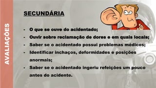 AVALIAÇÕES
SECUNDÁRIA
- O que se ouve do acidentado;
- Ouvir sobre reclamação de dores e em quais locais;
- Saber se o acidentado possui problemas médicos;
- Identificar inchaços, deformidades e posições
anormais;
- Saber se o acidentado ingeriu refeições um pouco
antes do acidente.
 
