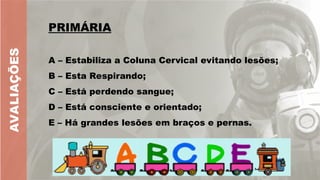 AVALIAÇÕES
PRIMÁRIA
A – Estabiliza a Coluna Cervical evitando lesões;
B – Esta Respirando;
C – Está perdendo sangue;
D – Está consciente e orientado;
E – Há grandes lesões em braços e pernas.
 