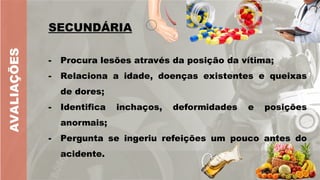 AVALIAÇÕES
SECUNDÁRIA
- Procura lesões através da posição da vítima;
- Relaciona a idade, doenças existentes e queixas
de dores;
- Identifica inchaços, deformidades e posições
anormais;
- Pergunta se ingeriu refeições um pouco antes do
acidente.
 
